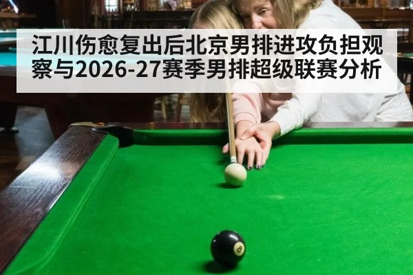 江川伤愈复出后北京男排进攻负担观察与2026-27赛季男排超级联赛分析（jiuyouhui）