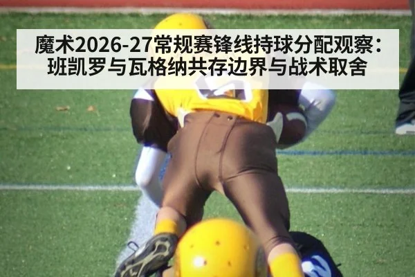 魔术2026-27常规赛锋线持球分配观察:班凯罗与瓦格纳共存边界与战术取舍